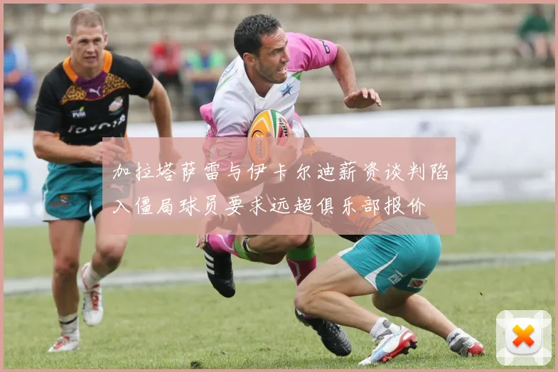 加拉塔萨雷与伊卡尔迪薪资谈判陷入僵局球员要求远超俱乐部报价