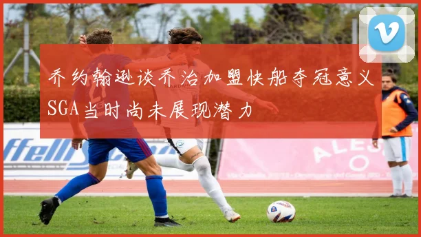 乔约翰逊谈乔治加盟快船夺冠意义SGA当时尚未展现潜力