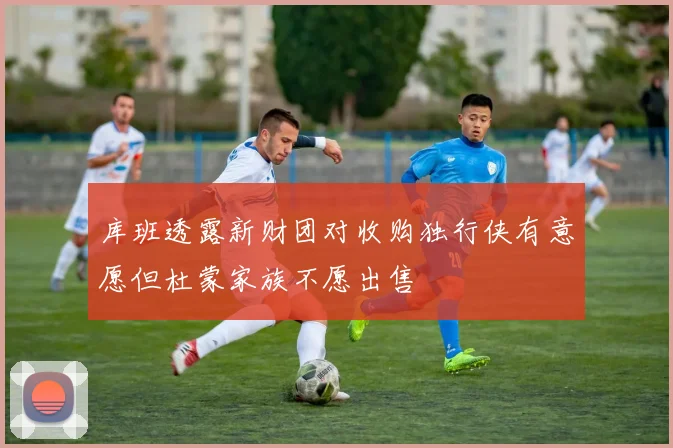 库班透露新财团对收购独行侠有意愿但杜蒙家族不愿出售