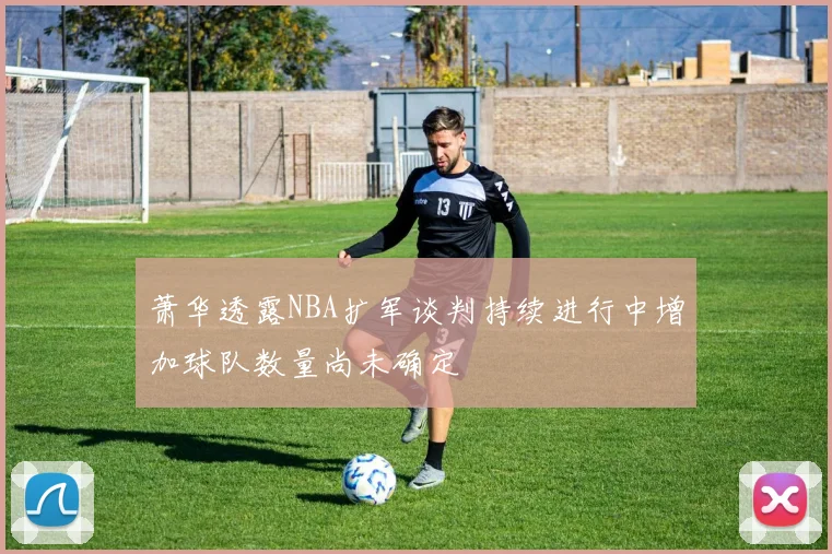 萧华透露NBA扩军谈判持续进行中增加球队数量尚未确定