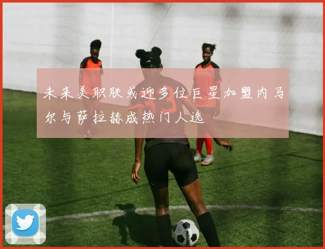 未来美职联或迎多位巨星加盟内马尔与萨拉赫成热门人选