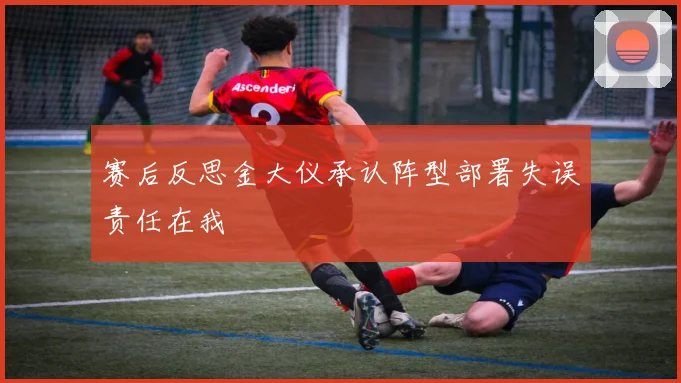 赛后反思金大仪承认阵型部署失误责任在我
