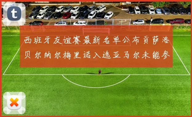 西班牙友谊赛最新名单公布贡萨洛贝尔纳尔梅里诺入选亚马尔未能参赛